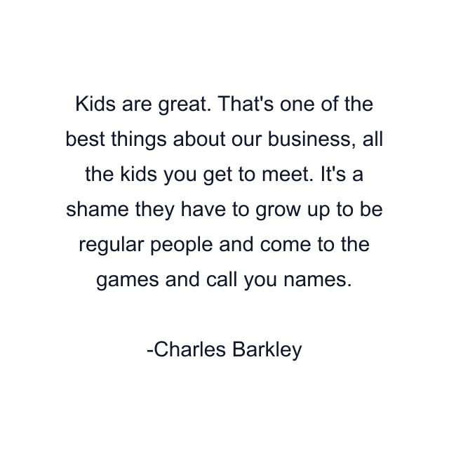 Kids are great. That's one of the best things about our business, all the kids you get to meet. It's a shame they have to grow up to be regular people and come to the games and call you names.