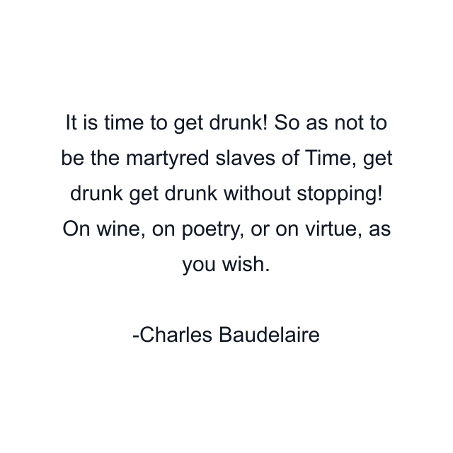 It is time to get drunk! So as not to be the martyred slaves of Time, get drunk get drunk without stopping! On wine, on poetry, or on virtue, as you wish.