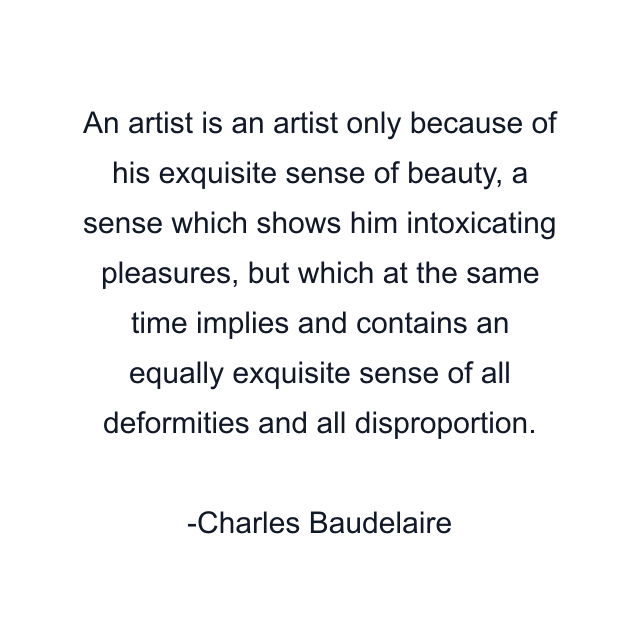 An artist is an artist only because of his exquisite sense of beauty, a sense which shows him intoxicating pleasures, but which at the same time implies and contains an equally exquisite sense of all deformities and all disproportion.