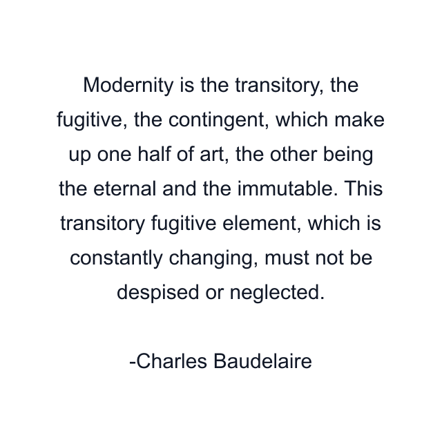 Modernity is the transitory, the fugitive, the contingent, which make up one half of art, the other being the eternal and the immutable. This transitory fugitive element, which is constantly changing, must not be despised or neglected.