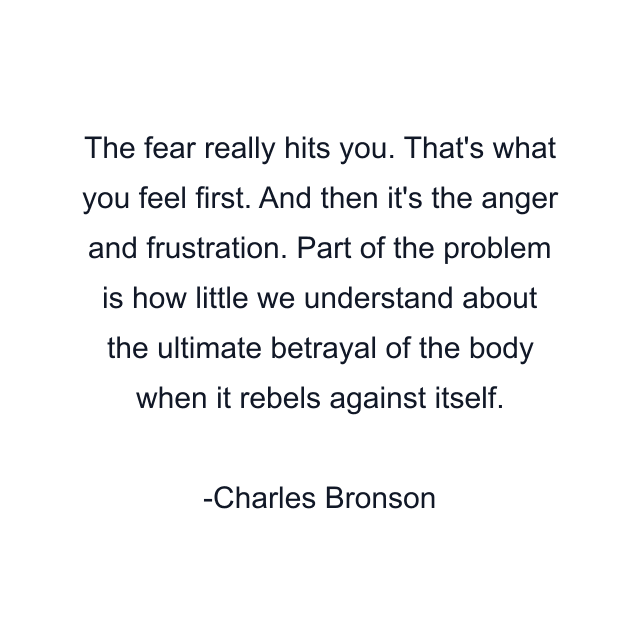 The fear really hits you. That's what you feel first. And then it's the anger and frustration. Part of the problem is how little we understand about the ultimate betrayal of the body when it rebels against itself.