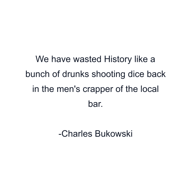 We have wasted History like a bunch of drunks shooting dice back in the men's crapper of the local bar.