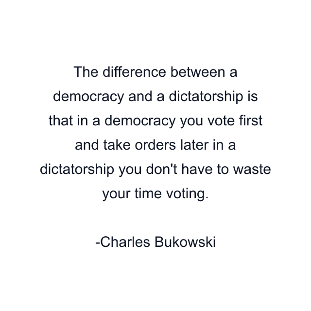 The difference between a democracy and a dictatorship is that in a democracy you vote first and take orders later in a dictatorship you don't have to waste your time voting.