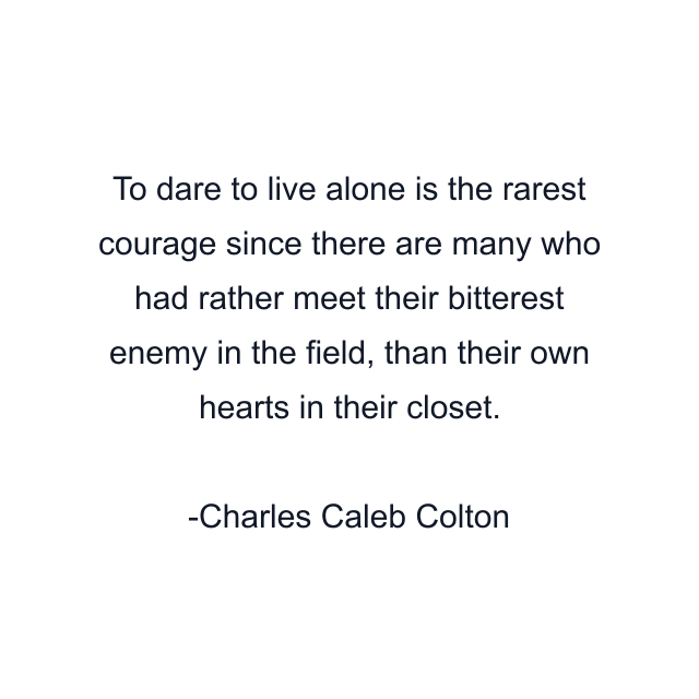 To dare to live alone is the rarest courage since there are many who had rather meet their bitterest enemy in the field, than their own hearts in their closet.