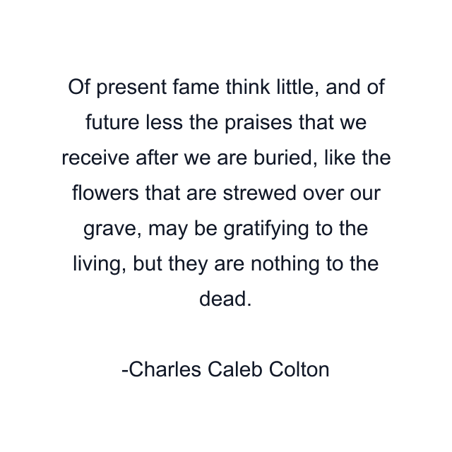 Of present fame think little, and of future less the praises that we receive after we are buried, like the flowers that are strewed over our grave, may be gratifying to the living, but they are nothing to the dead.