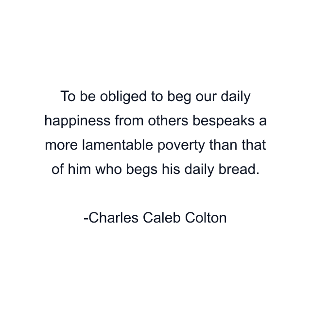 To be obliged to beg our daily happiness from others bespeaks a more lamentable poverty than that of him who begs his daily bread.