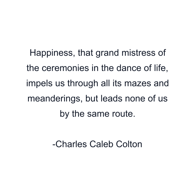 Happiness, that grand mistress of the ceremonies in the dance of life, impels us through all its mazes and meanderings, but leads none of us by the same route.