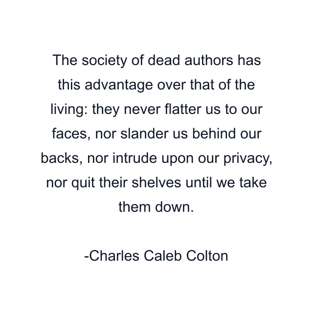 The society of dead authors has this advantage over that of the living: they never flatter us to our faces, nor slander us behind our backs, nor intrude upon our privacy, nor quit their shelves until we take them down.