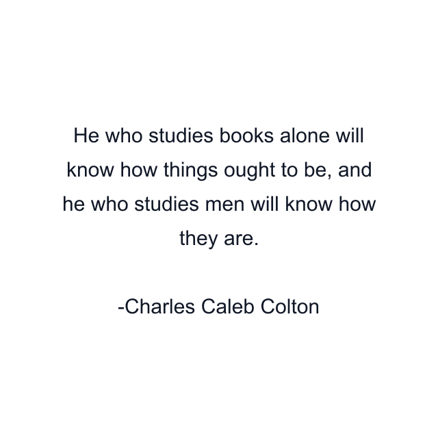 He who studies books alone will know how things ought to be, and he who studies men will know how they are.