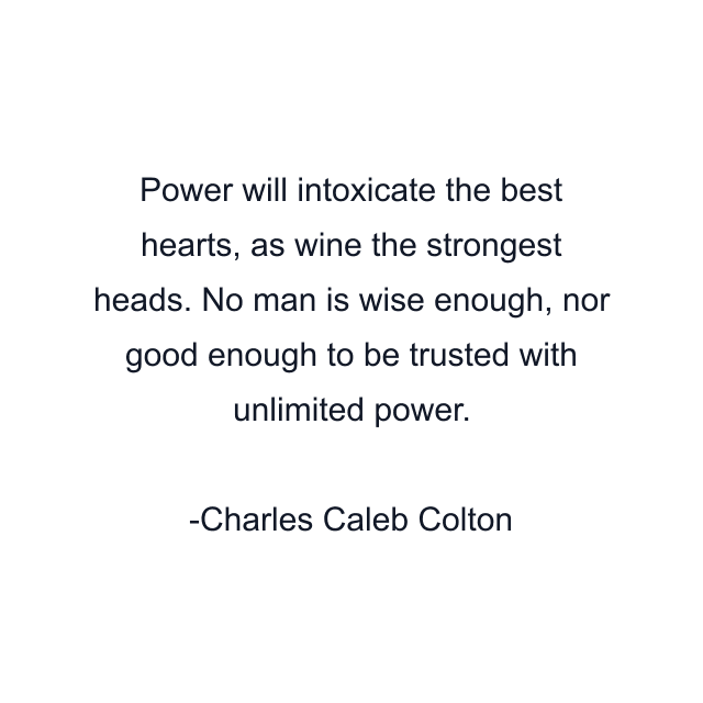 Power will intoxicate the best hearts, as wine the strongest heads. No man is wise enough, nor good enough to be trusted with unlimited power.