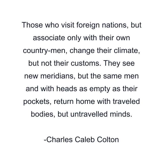 Those who visit foreign nations, but associate only with their own country-men, change their climate, but not their customs. They see new meridians, but the same men and with heads as empty as their pockets, return home with traveled bodies, but untravelled minds.