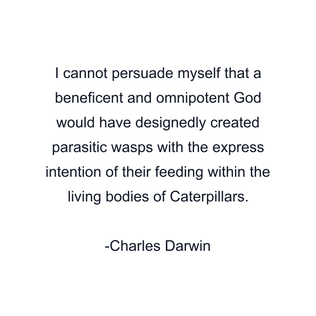 I cannot persuade myself that a beneficent and omnipotent God would have designedly created parasitic wasps with the express intention of their feeding within the living bodies of Caterpillars.