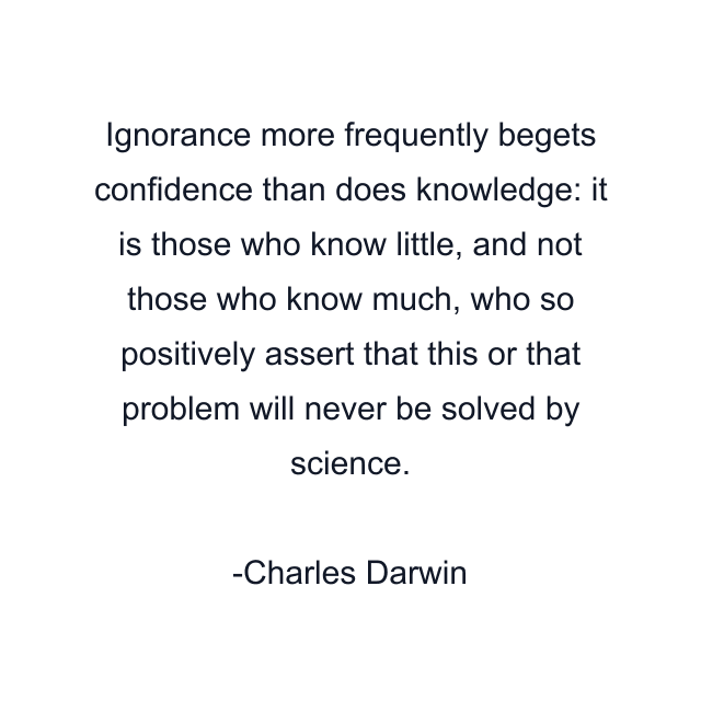 Ignorance more frequently begets confidence than does knowledge: it is those who know little, and not those who know much, who so positively assert that this or that problem will never be solved by science.