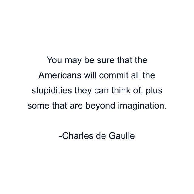 You may be sure that the Americans will commit all the stupidities they can think of, plus some that are beyond imagination.