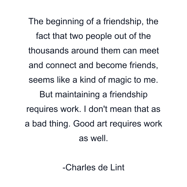 The beginning of a friendship, the fact that two people out of the thousands around them can meet and connect and become friends, seems like a kind of magic to me. But maintaining a friendship requires work. I don't mean that as a bad thing. Good art requires work as well.