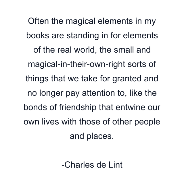 Often the magical elements in my books are standing in for elements of the real world, the small and magical-in-their-own-right sorts of things that we take for granted and no longer pay attention to, like the bonds of friendship that entwine our own lives with those of other people and places.