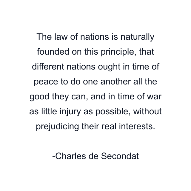 The law of nations is naturally founded on this principle, that different nations ought in time of peace to do one another all the good they can, and in time of war as little injury as possible, without prejudicing their real interests.