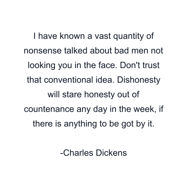 I have known a vast quantity of nonsense talked about bad men not looking you in the face. Don't trust that conventional idea. Dishonesty will stare honesty out of countenance any day in the week, if there is anything to be got by it.