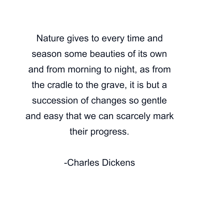 Nature gives to every time and season some beauties of its own and from morning to night, as from the cradle to the grave, it is but a succession of changes so gentle and easy that we can scarcely mark their progress.