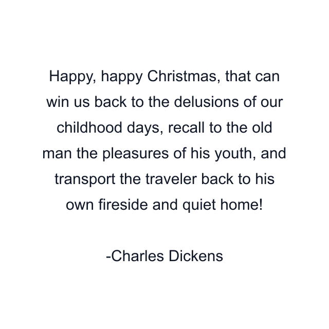 Happy, happy Christmas, that can win us back to the delusions of our childhood days, recall to the old man the pleasures of his youth, and transport the traveler back to his own fireside and quiet home!