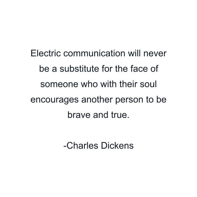 Electric communication will never be a substitute for the face of someone who with their soul encourages another person to be brave and true.