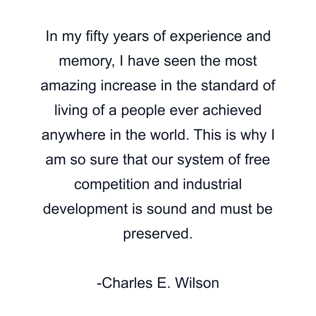 In my fifty years of experience and memory, I have seen the most amazing increase in the standard of living of a people ever achieved anywhere in the world. This is why I am so sure that our system of free competition and industrial development is sound and must be preserved.