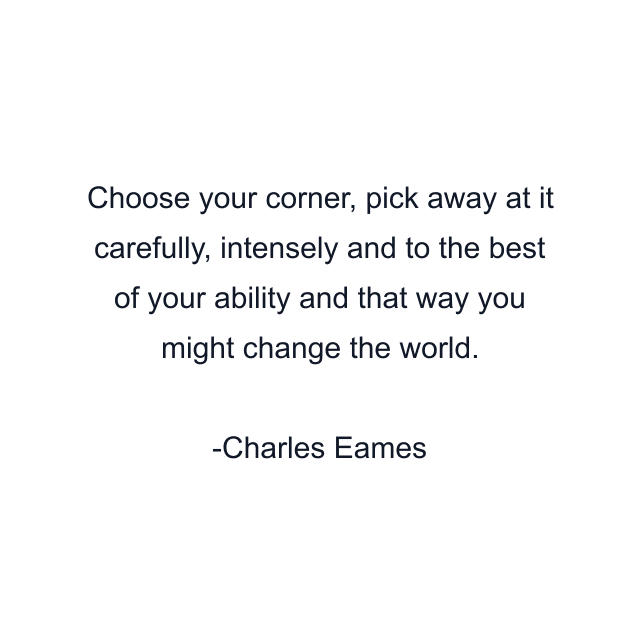 Choose your corner, pick away at it carefully, intensely and to the best of your ability and that way you might change the world.