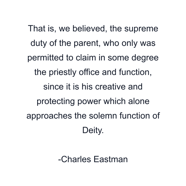 That is, we believed, the supreme duty of the parent, who only was permitted to claim in some degree the priestly office and function, since it is his creative and protecting power which alone approaches the solemn function of Deity.