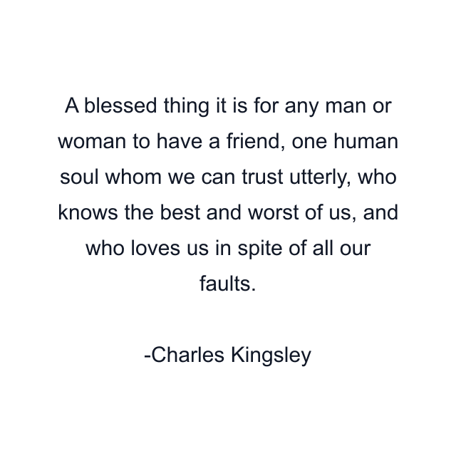 A blessed thing it is for any man or woman to have a friend, one human soul whom we can trust utterly, who knows the best and worst of us, and who loves us in spite of all our faults.