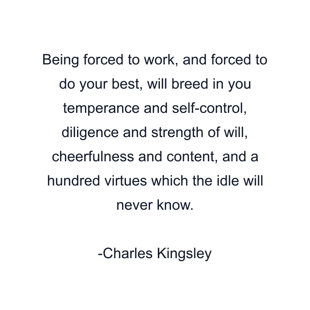 Being forced to work, and forced to do your best, will breed in you temperance and self-control, diligence and strength of will, cheerfulness and content, and a hundred virtues which the idle will never know.