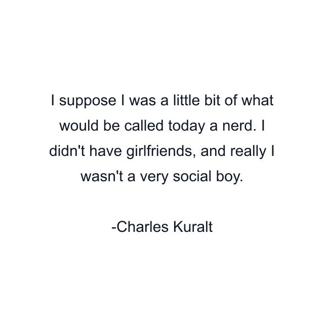 I suppose I was a little bit of what would be called today a nerd. I didn't have girlfriends, and really I wasn't a very social boy.