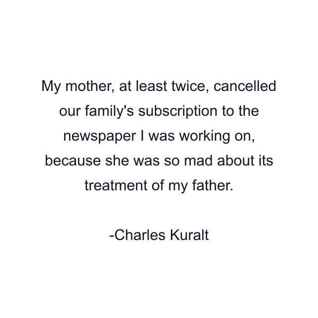 My mother, at least twice, cancelled our family's subscription to the newspaper I was working on, because she was so mad about its treatment of my father.