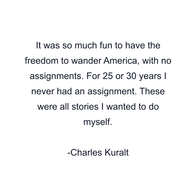 It was so much fun to have the freedom to wander America, with no assignments. For 25 or 30 years I never had an assignment. These were all stories I wanted to do myself.