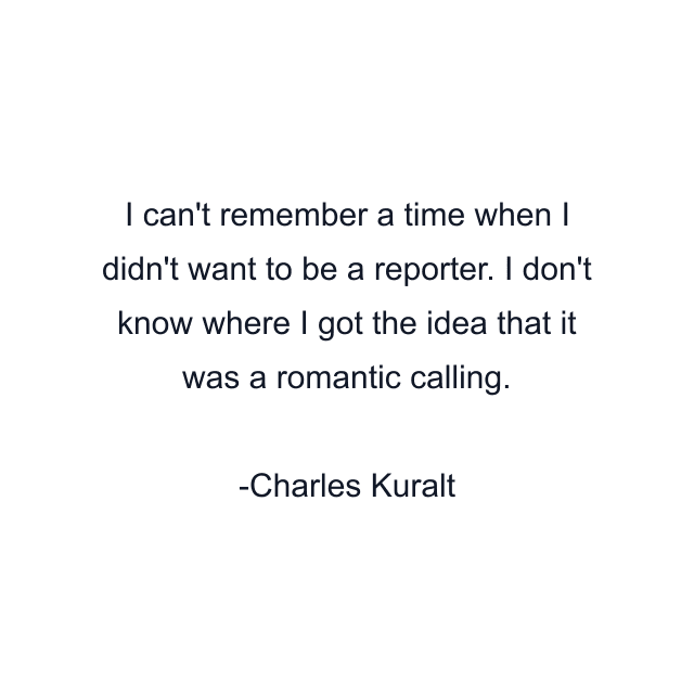 I can't remember a time when I didn't want to be a reporter. I don't know where I got the idea that it was a romantic calling.