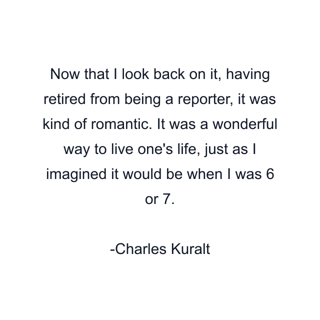 Now that I look back on it, having retired from being a reporter, it was kind of romantic. It was a wonderful way to live one's life, just as I imagined it would be when I was 6 or 7.