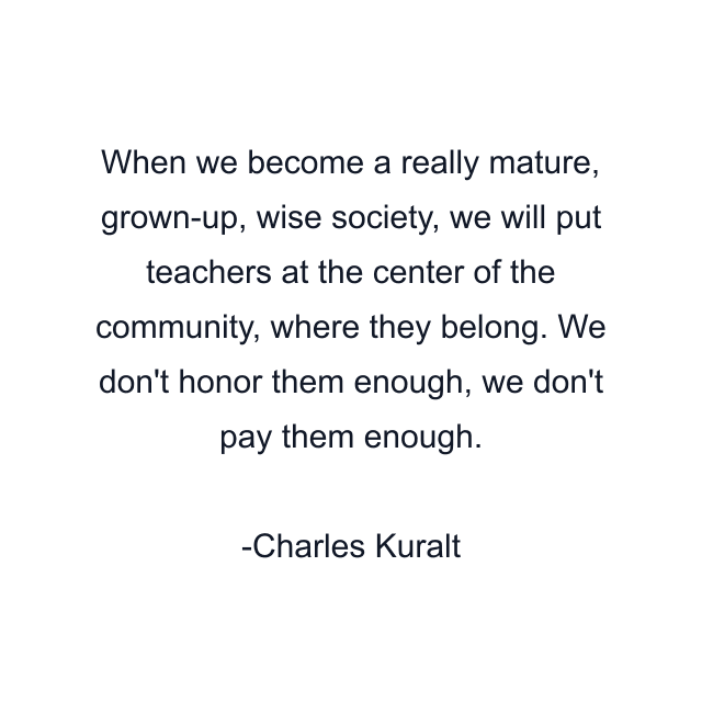 When we become a really mature, grown-up, wise society, we will put teachers at the center of the community, where they belong. We don't honor them enough, we don't pay them enough.