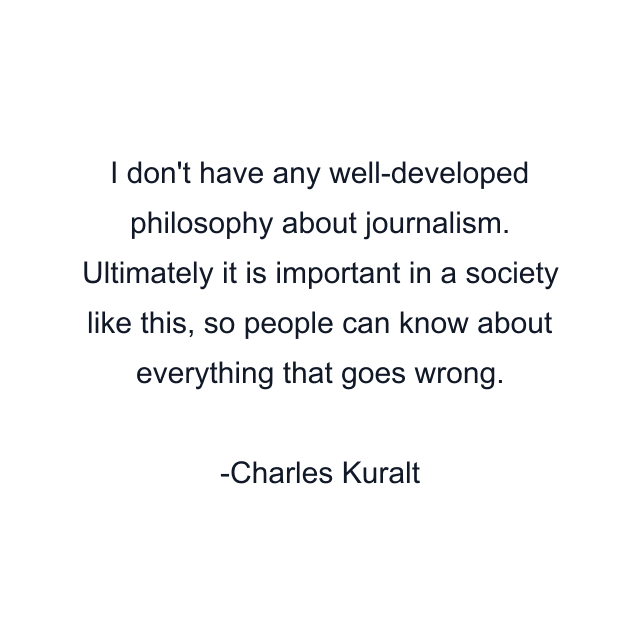 I don't have any well-developed philosophy about journalism. Ultimately it is important in a society like this, so people can know about everything that goes wrong.