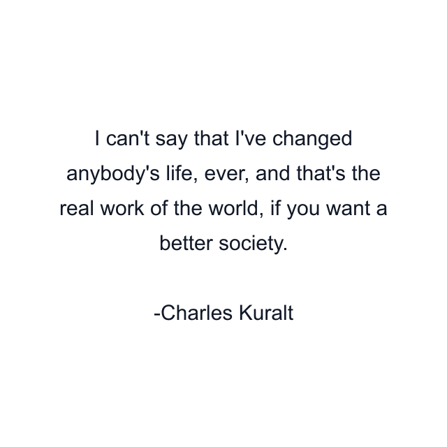 I can't say that I've changed anybody's life, ever, and that's the real work of the world, if you want a better society.