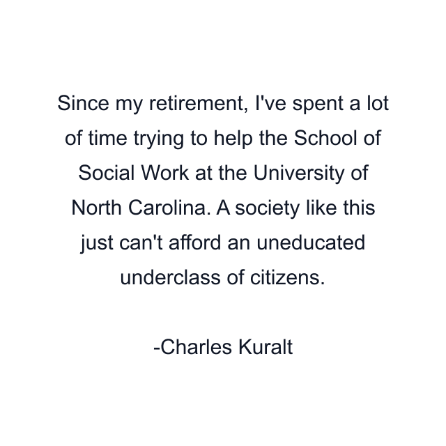 Since my retirement, I've spent a lot of time trying to help the School of Social Work at the University of North Carolina. A society like this just can't afford an uneducated underclass of citizens.