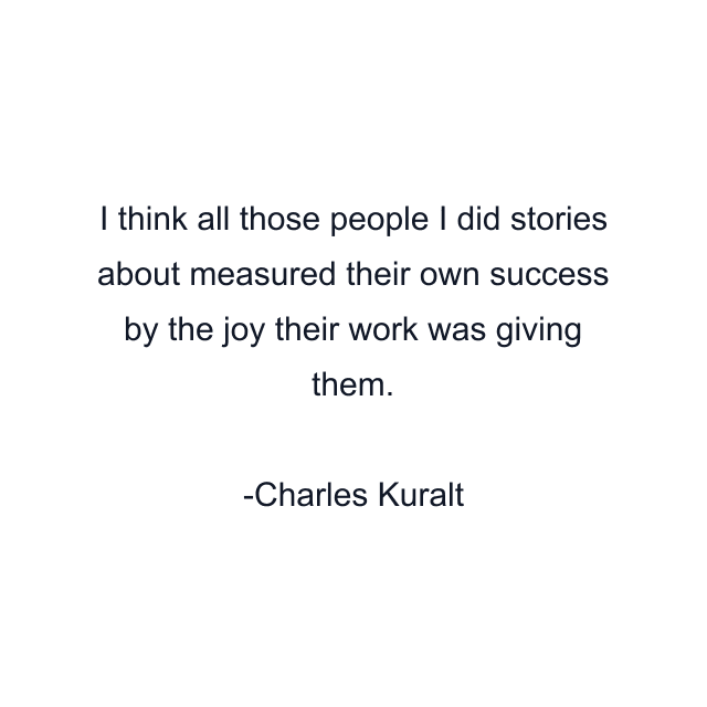 I think all those people I did stories about measured their own success by the joy their work was giving them.