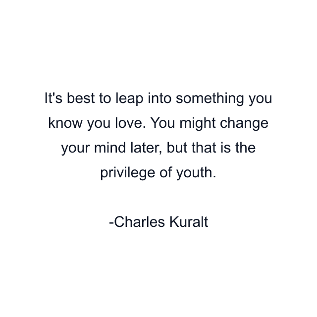 It's best to leap into something you know you love. You might change your mind later, but that is the privilege of youth.