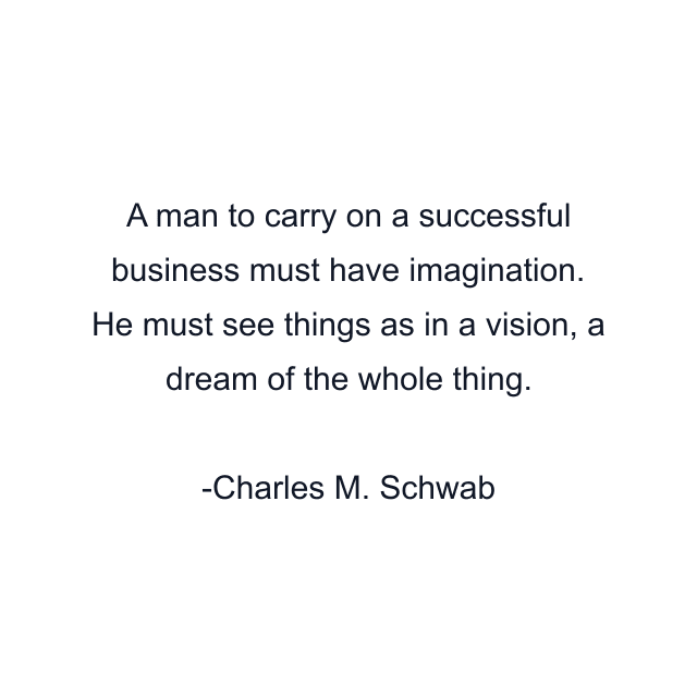 A man to carry on a successful business must have imagination. He must see things as in a vision, a dream of the whole thing.