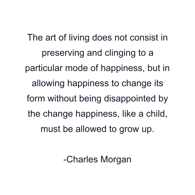 The art of living does not consist in preserving and clinging to a particular mode of happiness, but in allowing happiness to change its form without being disappointed by the change happiness, like a child, must be allowed to grow up.