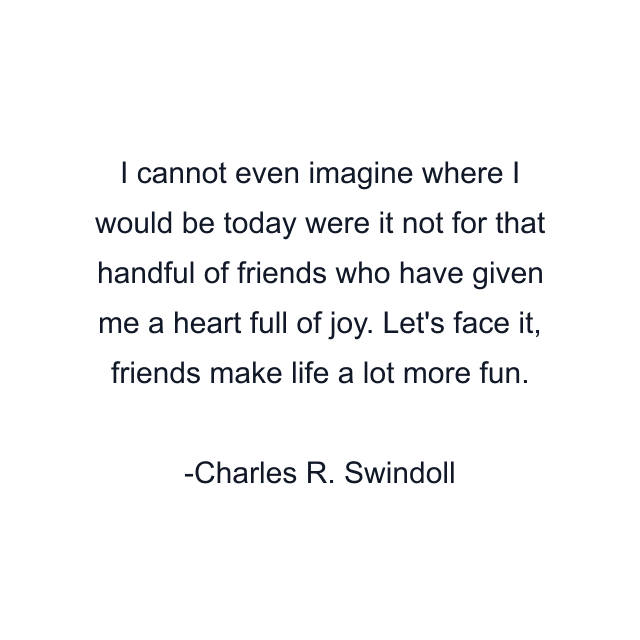 I cannot even imagine where I would be today were it not for that handful of friends who have given me a heart full of joy. Let's face it, friends make life a lot more fun.