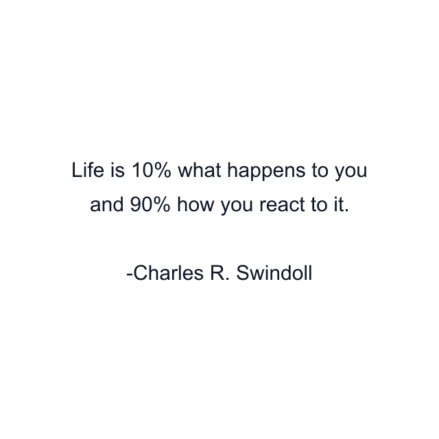 Life is 10% what happens to you and 90% how you react to it.