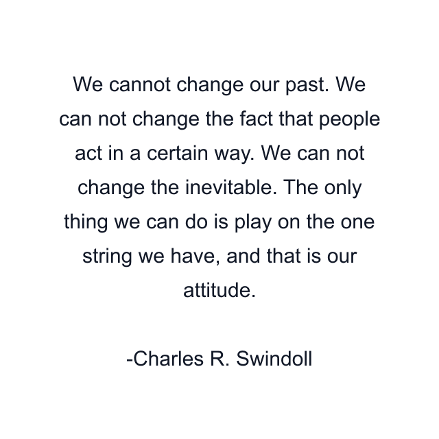 We cannot change our past. We can not change the fact that people act in a certain way. We can not change the inevitable. The only thing we can do is play on the one string we have, and that is our attitude.