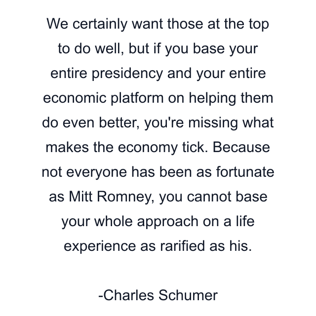 We certainly want those at the top to do well, but if you base your entire presidency and your entire economic platform on helping them do even better, you're missing what makes the economy tick. Because not everyone has been as fortunate as Mitt Romney, you cannot base your whole approach on a life experience as rarified as his.