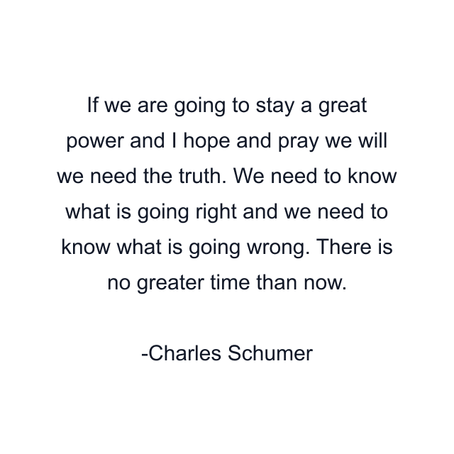 If we are going to stay a great power and I hope and pray we will we need the truth. We need to know what is going right and we need to know what is going wrong. There is no greater time than now.