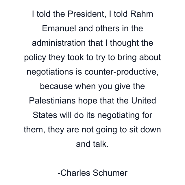 I told the President, I told Rahm Emanuel and others in the administration that I thought the policy they took to try to bring about negotiations is counter-productive, because when you give the Palestinians hope that the United States will do its negotiating for them, they are not going to sit down and talk.