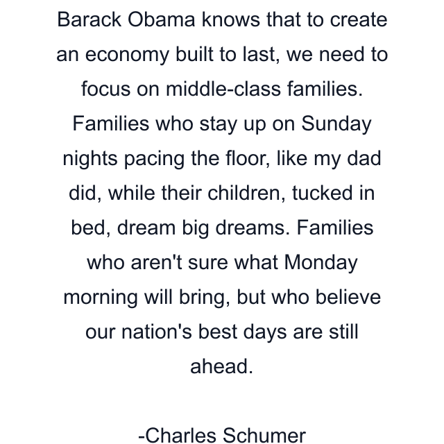 Barack Obama knows that to create an economy built to last, we need to focus on middle-class families. Families who stay up on Sunday nights pacing the floor, like my dad did, while their children, tucked in bed, dream big dreams. Families who aren't sure what Monday morning will bring, but who believe our nation's best days are still ahead.